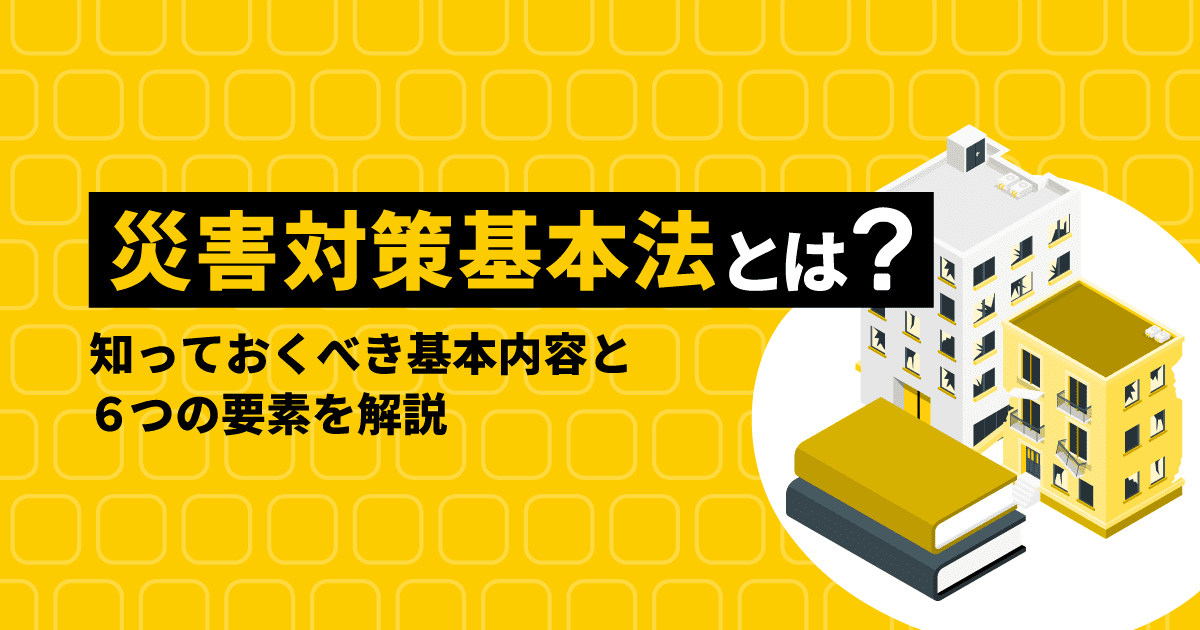 災害対策基本法とは？｜知っておくべき基本内容と6つの要素を解説