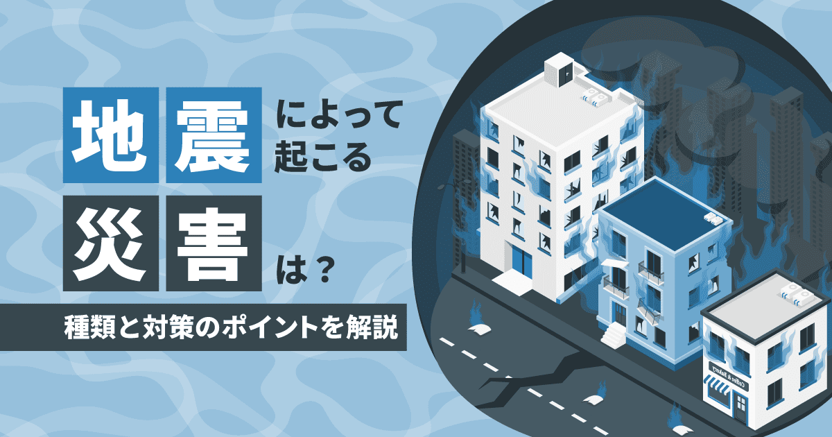 地震によって起こる災害は?|種類と対策のポイントを解説